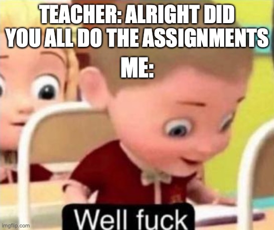 this happened yesterday ;0; | TEACHER: ALRIGHT DID YOU ALL DO THE ASSIGNMENTS; ME: | image tagged in well frick,memes | made w/ Imgflip meme maker