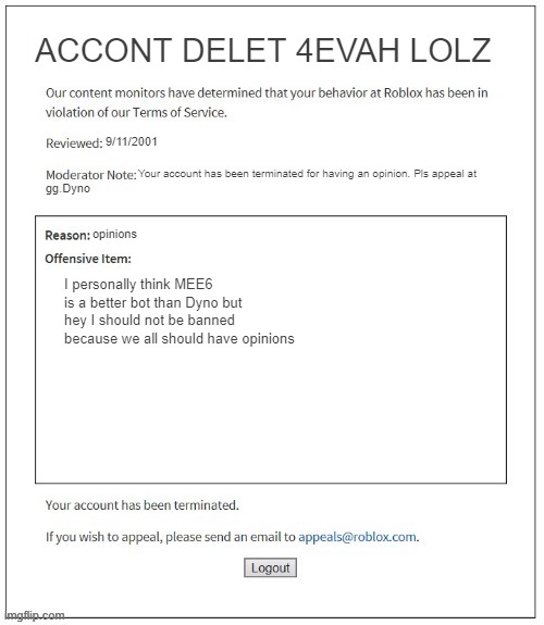 Moderation System | ACCONT DELET 4EVAH LOLZ; 9/11/2001; Your account has been terminated for having an opinion. Pls appeal at; gg.Dyno; opinions; I personally think MEE6 is a better bot than Dyno but hey I should not be banned because we all should have opinions | image tagged in moderation system,lol,banned from roblox,banned | made w/ Imgflip meme maker