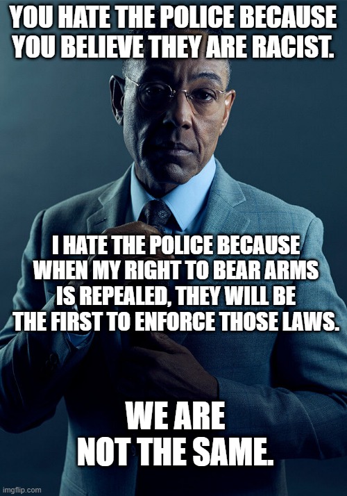 You're right to distrust authority, but wrong to let yourselves be disarmed. | YOU HATE THE POLICE BECAUSE YOU BELIEVE THEY ARE RACIST. I HATE THE POLICE BECAUSE WHEN MY RIGHT TO BEAR ARMS IS REPEALED, THEY WILL BE THE FIRST TO ENFORCE THOSE LAWS. WE ARE NOT THE SAME. | image tagged in gus fring we are not the same,police,gun,second amendment | made w/ Imgflip meme maker
