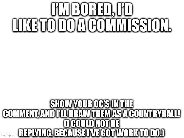 I’M BORED, I’D LIKE TO DO A COMMISSION. SHOW YOUR OC’S IN THE COMMENT, AND I’LL DRAW THEM AS A COUNTRYBALL!
(I COULD NOT BE REPLYING, BECAUSE I’VE GOT WORK TO DO.) | made w/ Imgflip meme maker