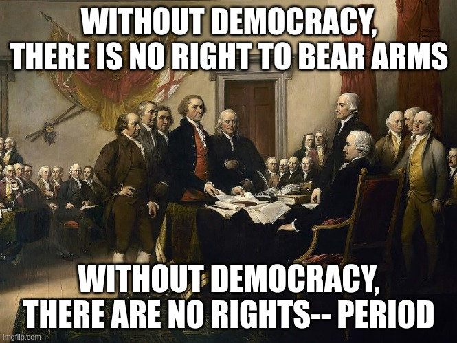 Without Democracy, there are no rights. | WITHOUT DEMOCRACY, THERE IS NO RIGHT TO BEAR ARMS; WITHOUT DEMOCRACY, THERE ARE NO RIGHTS-- PERIOD | image tagged in signing of declaration of independence | made w/ Imgflip meme maker