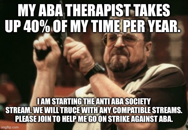 It’s not a meme, this is a flyer. | MY ABA THERAPIST TAKES UP 40% OF MY TIME PER YEAR. I AM STARTING THE ANTI ABA SOCIETY STREAM. WE WILL TRUCE WITH ANY COMPATIBLE STREAMS. PLEASE JOIN TO HELP ME GO ON STRIKE AGAINST ABA. | image tagged in memes,am i the only one around here | made w/ Imgflip meme maker