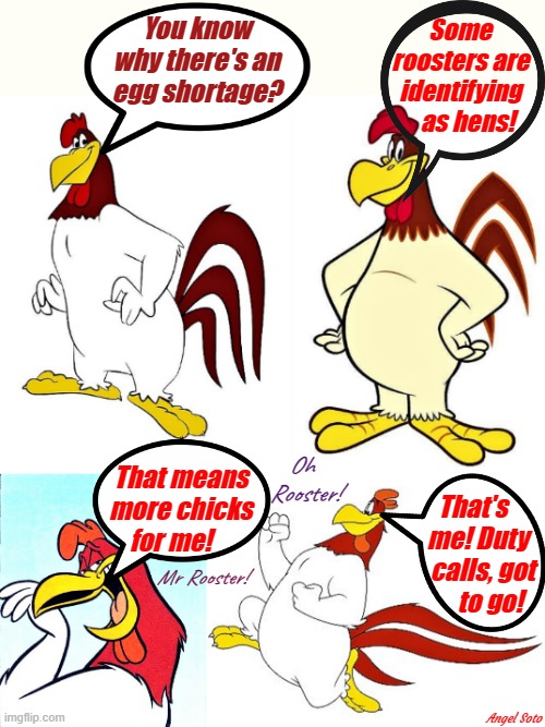 rooster foghorn leghorn explains egg shortage 1 & 2 |  You know
why there's an
egg shortage? Some
roosters are
identifying
   as hens! Oh 
Rooster! That means
more chicks
for me! That's    
me! Duty  
calls, got
   to go! Mr Rooster! Angel Soto | image tagged in cartoon meme,foghorn leghorn,eggs,shortage,lgbtq,trans | made w/ Imgflip meme maker