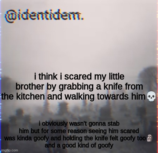 kj | i think i scared my little brother by grabbing a knife from the kitchen and walking towards him💀; i obviously wasn't gonna stab him but for some reason seeing him scared was kinda goofy and holding the knife felt goofy too🗿
and a good kind of goofy | made w/ Imgflip meme maker