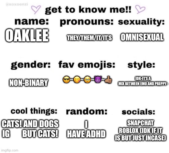 :> | OMNISEXUAL; THEY/THEM/IT/IT’S; OAKLEE; 😎~😋~🥹~😈~👍🏽; IDK-IT’S A MIX BETWEEN EMO AND PREPPY-; NON-BINARY; I HAVE ADHD; SNAPCHAT
ROBLOX (IDK IF IT IS BUT JUST INCASE); CATS! AND DOGS IG        BUT CATS! | image tagged in get to know me | made w/ Imgflip meme maker