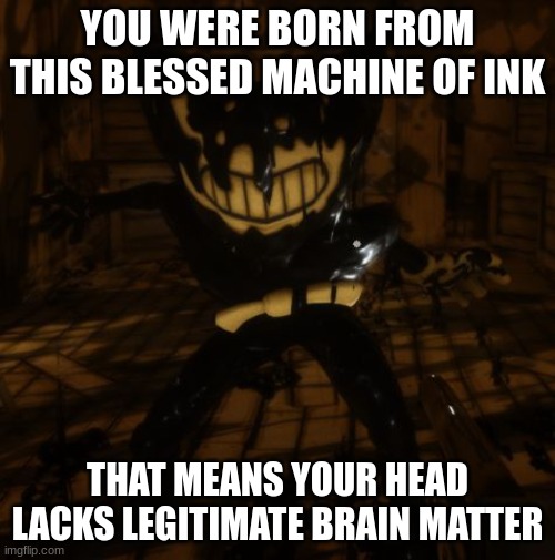 This is too true | YOU WERE BORN FROM THIS BLESSED MACHINE OF INK; THAT MEANS YOUR HEAD LACKS LEGITIMATE BRAIN MATTER | image tagged in bendy wants | made w/ Imgflip meme maker