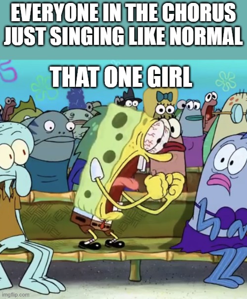 relatable? | EVERYONE IN THE CHORUS JUST SINGING LIKE NORMAL; THAT ONE GIRL | image tagged in spongebob yelling | made w/ Imgflip meme maker