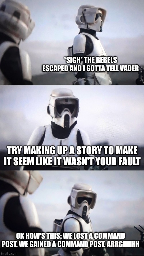 Battlefront 2 by Activision. Best sw game I've played ever. | *SIGH* THE REBELS ESCAPED AND I GOTTA TELL VADER; TRY MAKING UP A STORY TO MAKE IT SEEM LIKE IT WASN'T YOUR FAULT; OK HOW'S THIS: WE LOST A COMMAND POST. WE GAINED A COMMAND POST. ARRGHHHH | image tagged in storm trooper conversation,star wars battlefront,activision,star wars | made w/ Imgflip meme maker