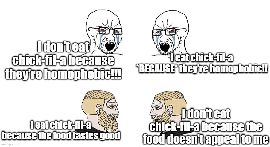 why ppl gotta put politics in my chicken sandwhich bro its either yummy or it aint | I eat chick-fil-a *BECAUSE* they're homophobic!! I don't eat chick-fil-a because they're homophobic!!! I don't eat chick-fil-a because the food doesn't appeal to me; I eat chick-fil-a because the food tastes good | image tagged in crying soyboys vs chads,chick-fil-a | made w/ Imgflip meme maker