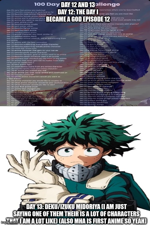 sry I forgot day 12 on tuesday | DAY 12 AND 13
DAY 12: THE DAY I BECAME A GOD EPISODE 12; DAY 13: DEKU/IZUKU MIDORIYA (I AM JUST SAYING ONE OF THEM THEIR IS A LOT OF CHARACTERS THAT I AM A LOT LIKE) (ALSO MHA IS FIRST ANIME SO YEAH) | made w/ Imgflip meme maker