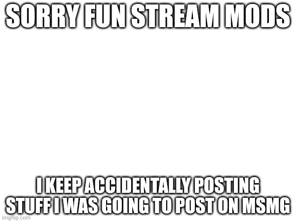 Don't submit this just read it | SORRY FUN STREAM MODS; I KEEP ACCIDENTALLY POSTING STUFF I WAS GOING TO POST ON MSMG | image tagged in sorry | made w/ Imgflip meme maker