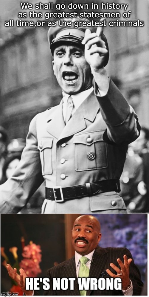 What’ll it be, Joseph | We shall go down in history as the greatest statesmen of all time,or as the greatest criminals | image tagged in goebbels fascist propaganda,well he's not 'wrong',statesmen,criminals | made w/ Imgflip meme maker
