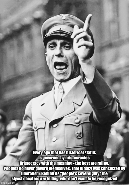 Goebbels Fascist Propaganda | Every age that has historical status is governed by aristocracies.
Aristocracy with the meaning - the best are ruling.
Peoples do never govern themselves. That lunacy was concocted by liberalism. Behind its "people's sovereignty" the slyest cheaters are hiding, who don't want to be recognized | image tagged in goebbels fascist propaganda | made w/ Imgflip meme maker