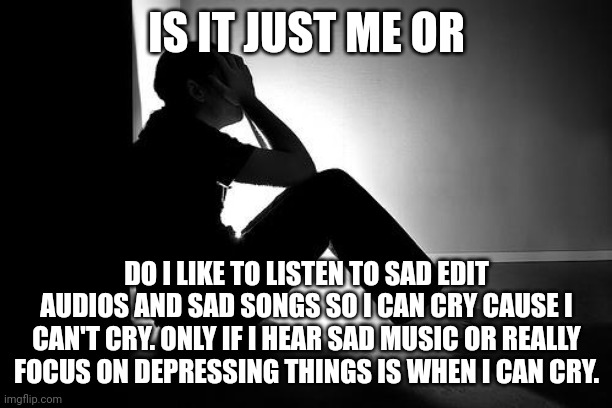 Sorry I'm venting a little bit rn feel free to put skill issue if you want | IS IT JUST ME OR; DO I LIKE TO LISTEN TO SAD EDIT AUDIOS AND SAD SONGS SO I CAN CRY CAUSE I CAN'T CRY. ONLY IF I HEAR SAD MUSIC OR REALLY FOCUS ON DEPRESSING THINGS IS WHEN I CAN CRY. | image tagged in depression | made w/ Imgflip meme maker