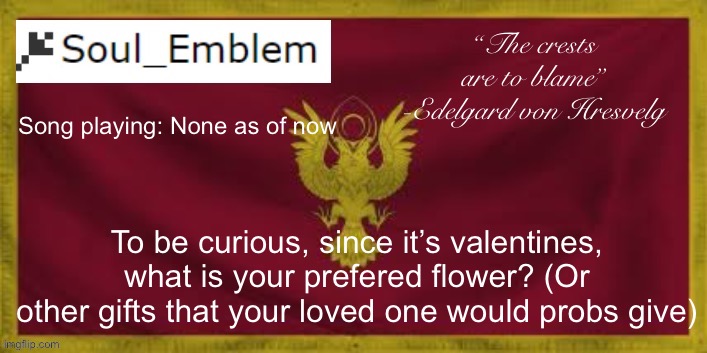 Just curious tbh | “The crests are to blame”
-Edelgard von Hresvelg; Song playing: None as of now; To be curious, since it’s valentines, what is your prefered flower? (Or other gifts that your loved one would probs give) | image tagged in soulemblem adrestia announce template | made w/ Imgflip meme maker