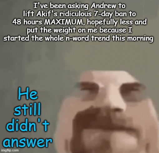 it was my fault, and akif got the longer ban. doesn't seem fair. | I've been asking Andrew to lift Akif's ridiculous 7-day ban to 48 hours MAXIMUM, hopefully less and put the weight on me because I started the whole n-word trend this morning; He still didn't answer | image tagged in heisenburger | made w/ Imgflip meme maker