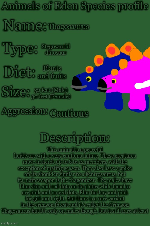 Animals of Eden Species Profile | Thagosaurus; Stegosaurid dinosaur; Plants and fruits; 32 feet (Male)
30 feet (Female); Cautious; This animal is a peaceful herbivore with a very cautious nature. These creatures move in herds up to 8 to 12 members, with the exception of mating season. They also have a spike on its shoulder similar to a kentrosaurus, but its main weapon is the thagomizer. The males have blue skin and red dots on its plates while females are pink and no red dots, Blue for boy and pink for girl am I right. But there is a rare variant in the crimson forest and it's called the Crimson Thagosaurus but it's only on males though, but it still rare at least | image tagged in animals of eden species profile | made w/ Imgflip meme maker