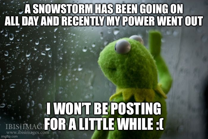 I’ve won (no school) but at what cost? | A SNOWSTORM HAS BEEN GOING ON ALL DAY AND RECENTLY MY POWER WENT OUT; I WON’T BE POSTING FOR A LITTLE WHILE :( | image tagged in kermit window | made w/ Imgflip meme maker
