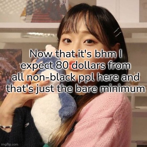 /j bc I feel like you guys would call me slurs | Now that it's bhm I expect 80 dollars from all non-black ppl here and that's just the bare minimum | image tagged in msmg,chuu | made w/ Imgflip meme maker
