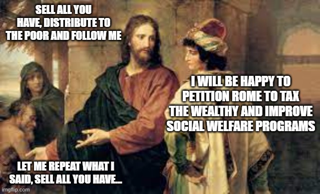 SELL ALL YOU HAVE, DISTRIBUTE TO THE POOR AND FOLLOW ME; I WILL BE HAPPY TO PETITION ROME TO TAX THE WEALTHY AND IMPROVE SOCIAL WELFARE PROGRAMS; LET ME REPEAT WHAT I SAID, SELL ALL YOU HAVE... | made w/ Imgflip meme maker