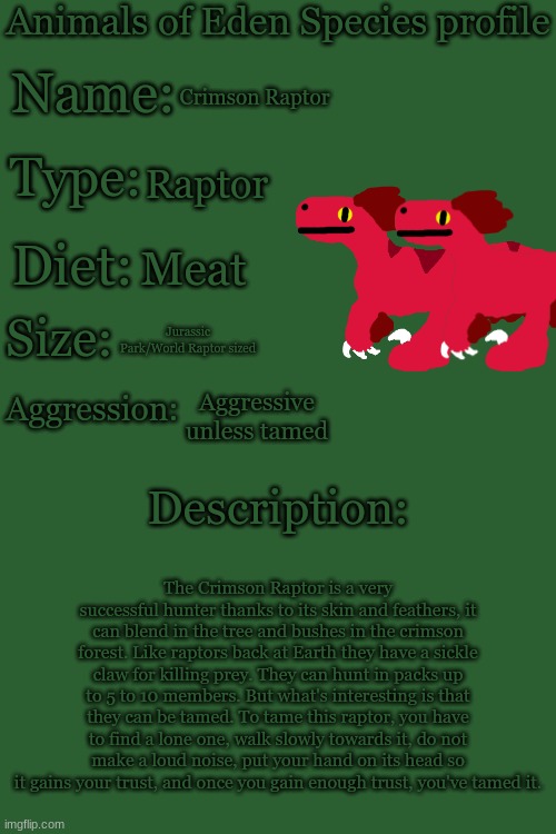 Animals of Eden Species Profile | Crimson Raptor; Raptor; Meat; Jurassic Park/World Raptor sized; Aggressive unless tamed; The Crimson Raptor is a very successful hunter thanks to its skin and feathers, it can blend in the tree and bushes in the crimson forest. Like raptors back at Earth they have a sickle claw for killing prey. They can hunt in packs up to 5 to 10 members. But what's interesting is that they can be tamed. To tame this raptor, you have to find a lone one, walk slowly towards it, do not make a loud noise, put your hand on its head so it gains your trust, and once you gain enough trust, you've tamed it. | image tagged in animals of eden species profile | made w/ Imgflip meme maker