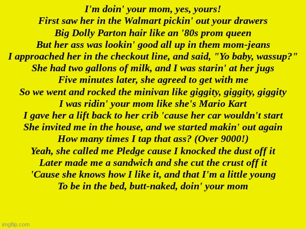 doing your mom | I'm doin' your mom, yes, yours!
First saw her in the Walmart pickin' out your drawers
Big Dolly Parton hair like an '80s prom queen
But her ass was lookin' good all up in them mom-jeans
I approached her in the checkout line, and said, "Yo baby, wassup?"
She had two gallons of milk, and I was starin' at her jugs
Five minutes later, she agreed to get with me
So we went and rocked the minivan like giggity, giggity, giggity
I was ridin' your mom like she's Mario Kart
I gave her a lift back to her crib 'cause her car wouldn't start
She invited me in the house, and we started makin' out again
How many times I tap that ass? (Over 9000!)
Yeah, she called me Pledge cause I knocked the dust off it
Later made me a sandwich and she cut the crust off it
'Cause she knows how I like it, and that I'm a little young
To be in the bed, butt-naked, doin' your mom | made w/ Imgflip meme maker