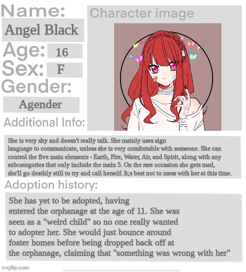 Orphanage faction file | Angel Black; 16; F; Agender; She is very shy and doesn't really talk. She mainly uses sign language to communicate, unless she is very comfortable with someone. She can control the five main elements - Earth, Fire, Water, Air, and Spirit, along with any subcategories that only include the main 5. On the rare occasion she gets mad, she'll go deathly still to try and call herself. It;s best not to mess with her at this time. She has yet to be adopted, having entered the orphanage at the age of 11. She was seen as a "weird child" so no one really wanted to adopter her. She would just bounce around foster homes before being dropped back off at the orphanage, claiming that "something was wrong with her" | image tagged in orphanage faction file | made w/ Imgflip meme maker
