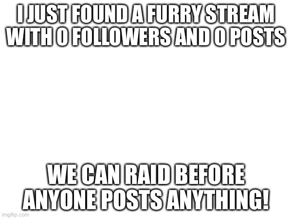 Furries and protogens steam |  I JUST FOUND A FURRY STREAM WITH 0 FOLLOWERS AND 0 POSTS; WE CAN RAID BEFORE ANYONE POSTS ANYTHING! | image tagged in raid,now,before,its,too,late | made w/ Imgflip meme maker