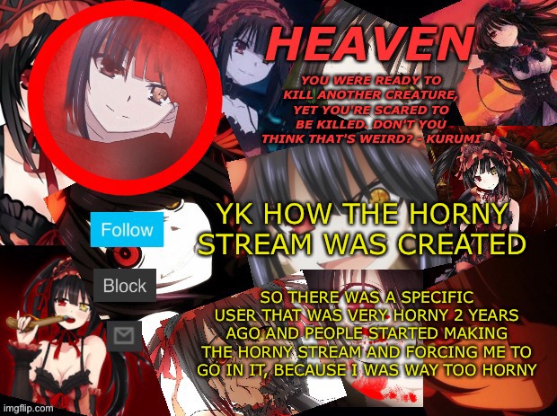 I have been released | YK HOW THE HORNY STREAM WAS CREATED; SO THERE WAS A SPECIFIC USER THAT WAS VERY HORNY 2 YEARS AGO AND PEOPLE STARTED MAKING THE HORNY STREAM AND FORCING ME TO GO IN IT, BECAUSE I WAS WAY TOO HORNY | image tagged in yandere temp created by heaven | made w/ Imgflip meme maker