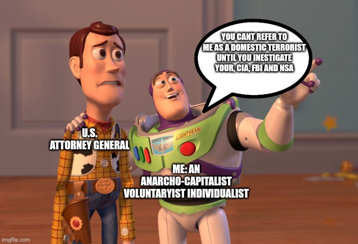 X, X Everywhere Meme | YOU CANT REFER TO ME AS A DOMESTIC TERRORIST UNTIL YOU INESTIGATE YOUR, CIA, FBI AND NSA; U.S. ATTORNEY GENERAL; ME: AN ANARCHO-CAPITALIST VOLUNTARYIST INDIVIDUALIST | image tagged in memes,x x everywhere | made w/ Imgflip meme maker