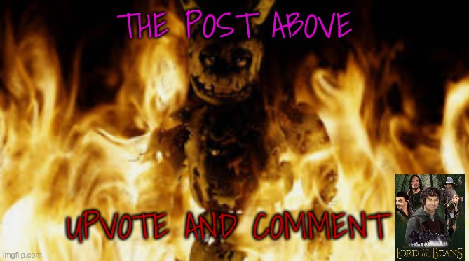 search "lord of the beans" | THE POST ABOVE; UPVOTE AND COMMENT | image tagged in springtrap fire,lord of the beans,bullshit | made w/ Imgflip meme maker