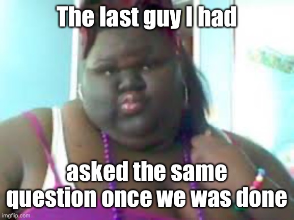 fat black woman | The last guy I had asked the same question once we was done | image tagged in fat black woman | made w/ Imgflip meme maker