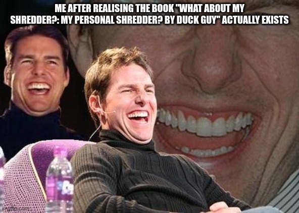 I mean... jeez man it's real XD | ME AFTER REALISING THE BOOK "WHAT ABOUT MY SHREDDER?: MY PERSONAL SHREDDER? BY DUCK GUY" ACTUALLY EXISTS | image tagged in tom cruise laugh | made w/ Imgflip meme maker