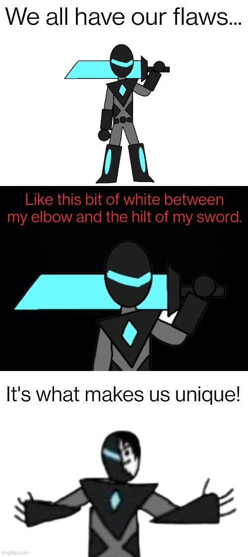 I'm not mad, if I were I wouldn't joke about it like this | We all have our flaws... Like this bit of white between my elbow and the hilt of my sword. It's what makes us unique! | image tagged in blank white template,black background | made w/ Imgflip meme maker