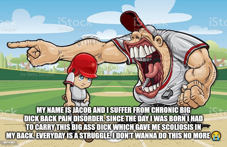 Baseball coach yelling at kid | MY NAME IS JACOB AND I SUFFER FROM CHRONIC BIG DICK BACK PAIN DISORDER. SINCE THE DAY I WAS BORN I HAD TO CARRY THIS BIG ASS DICK WHICH GAVE ME SCOLIOSIS IN MY BACK. EVERYDAY IS A STRUGGLE. I DON'T WANNA DO THIS NO MORE 😭 | image tagged in baseball coach yelling at kid | made w/ Imgflip meme maker