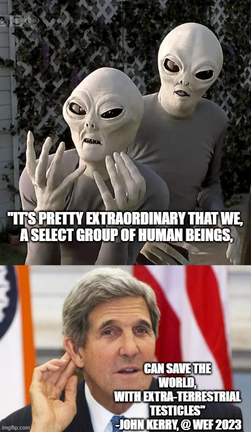 "Extra Terresticles" is the actual quote |  "IT'S PRETTY EXTRAORDINARY THAT WE, 
A SELECT GROUP OF HUMAN BEINGS, CAN SAVE THE WORLD,
WITH EXTRA-TERRESTRIAL
TESTICLES"
 -JOHN KERRY, @ WEF 2023 | image tagged in save the earth,cultural marxism,secular,humanism,biden obama,kamala harris | made w/ Imgflip meme maker