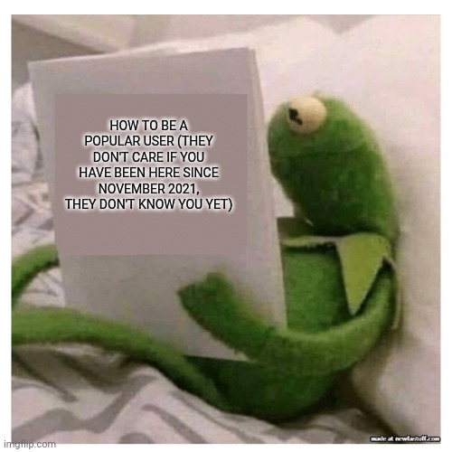 kermit reading book | HOW TO BE A POPULAR USER (THEY DON'T CARE IF YOU HAVE BEEN HERE SINCE NOVEMBER 2021, THEY DON'T KNOW YOU YET) | image tagged in kermit reading book | made w/ Imgflip meme maker