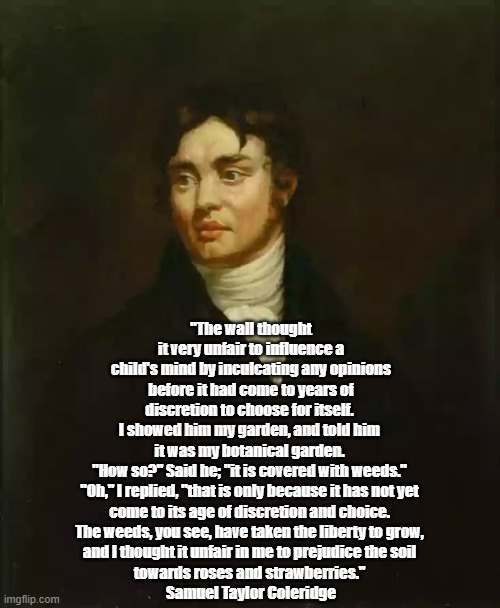 Coleridge's Strawberries | "The wall thought it very unfair to influence a child's mind by inculcating any opinions before it had come to years of discretion to choose for itself. 
I showed him my garden, and told him 
it was my botanical garden. 
"How so?" Said he; "it is covered with weeds." 
"Oh," I replied, "that is only because it has not yet 
come to its age of discretion and choice. 
The weeds, you see, have taken the liberty to grow, 
and I thought it unfair in me to prejudice the soil 
towards roses and strawberries." 
Samuel Taylor Coleridge | image tagged in samuel taylor coleridge,strawberry,strawberries,freedom of choice,weeds,a cultivated garden | made w/ Imgflip meme maker