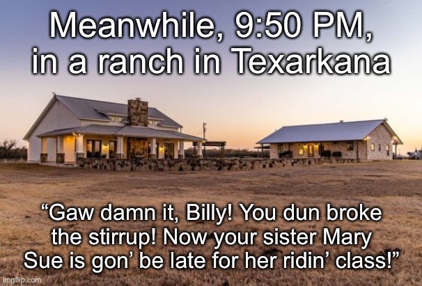 Meanwhile, 9:50 PM, in a ranch in Texarkana; “Gaw damn it, Billy! You dun broke the stirrup! Now your sister Mary Sue is gon’ be late for her ridin’ class!” | made w/ Imgflip meme maker