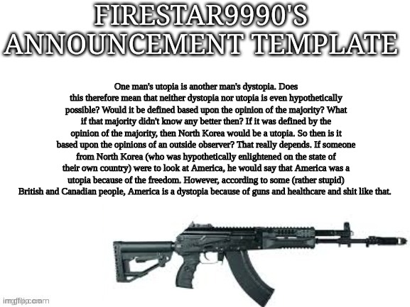 Firestar9990 announcement template (better) | One man's utopia is another man's dystopia. Does this therefore mean that neither dystopia nor utopia is even hypothetically possible? Would it be defined based upon the opinion of the majority? What if that majority didn't know any better then? If it was defined by the opinion of the majority, then North Korea would be a utopia. So then is it based upon the opinions of an outside observer? That really depends. If someone from North Korea (who was hypothetically enlightened on the state of their own country) were to look at America, he would say that America was a utopia because of the freedom. However, according to some (rather stupid) British and Canadian people, America is a dystopia because of guns and healthcare and shit like that. | image tagged in firestar9990 announcement template better | made w/ Imgflip meme maker