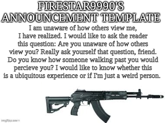 Firestar9990 announcement template (better) | I am unaware of how others view me, I have realized. I would like to ask the reader this question: Are you unaware of how others view you? Really ask yourself that question, friend. Do you know how someone walking past you would percieve you? I would like to know whether this is a ubiquitous experience or if I'm just a weird person. | image tagged in firestar9990 announcement template better | made w/ Imgflip meme maker