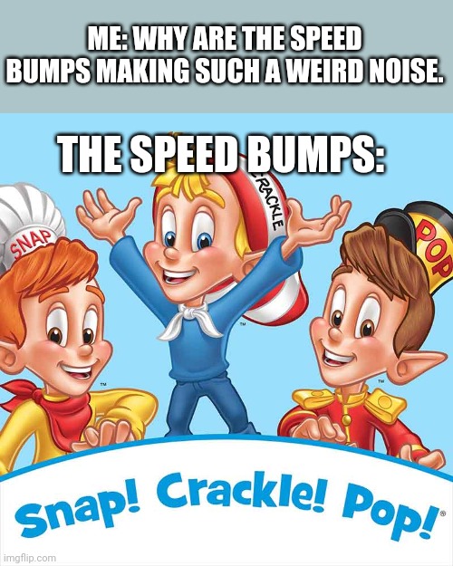But why |  ME: WHY ARE THE SPEED BUMPS MAKING SUCH A WEIRD NOISE. THE SPEED BUMPS: | image tagged in snap crackle pop,snap that child's back | made w/ Imgflip meme maker