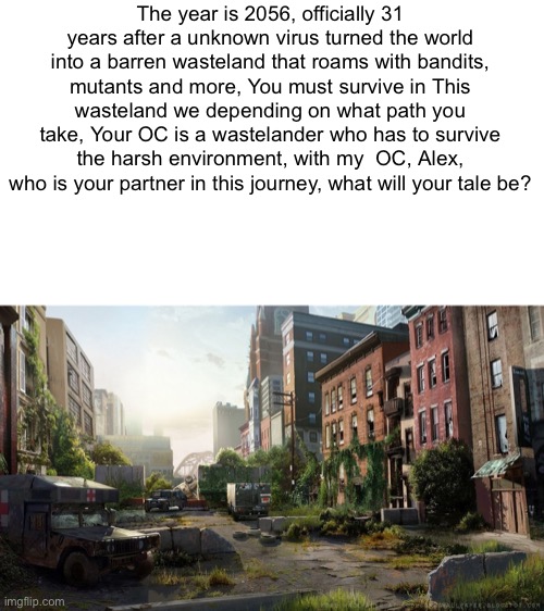 Rules: no erping, you can have multiple ocs but not too many, you can pick your own path, this is your story. | The year is 2056, officially 31 years after a unknown virus turned the world into a barren wasteland that roams with bandits, mutants and more, You must survive in This wasteland we depending on what path you take, Your OC is a wastelander who has to survive the harsh environment, with my  OC, Alex, who is your partner in this journey, what will your tale be? | image tagged in wasteland,apocalypse | made w/ Imgflip meme maker