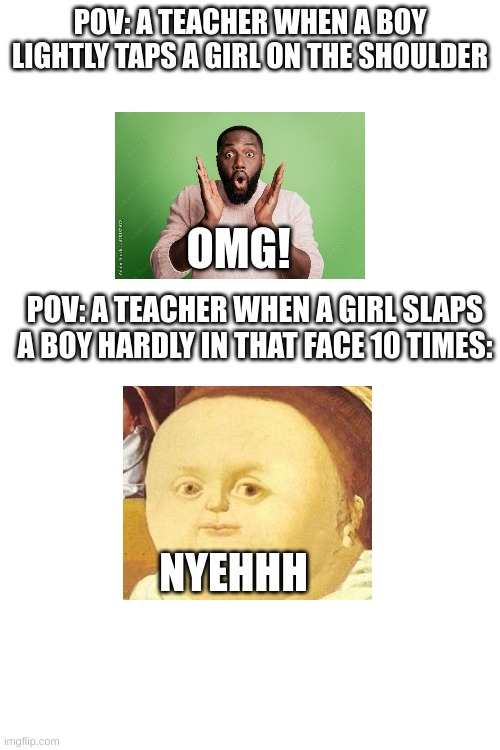 Lol. | POV: A TEACHER WHEN A BOY LIGHTLY TAPS A GIRL ON THE SHOULDER; OMG! POV: A TEACHER WHEN A GIRL SLAPS A BOY HARDLY IN THAT FACE 10 TIMES:; NYEHHH | image tagged in memes,blank white template,school | made w/ Imgflip meme maker