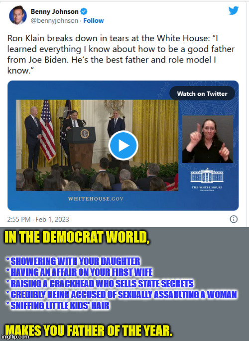 Pedo Peter gains praise from Ron... | IN THE DEMOCRAT WORLD, * SHOWERING WITH YOUR DAUGHTER
* HAVING AN AFFAIR ON YOUR FIRST WIFE
* RAISING A CRACKHEAD WHO SELLS STATE SECRETS
* CREDIBLY BEING ACCUSED OF SEXUALLY ASSAULTING A WOMAN
* SNIFFING LITTLE KIDS' HAIR; MAKES YOU FATHER OF THE YEAR. | image tagged in pedo,peter,joe biden | made w/ Imgflip meme maker