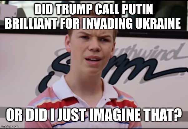 You Guys are Getting Paid | DID TRUMP CALL PUTIN BRILLIANT FOR INVADING UKRAINE; OR DID I JUST IMAGINE THAT? | image tagged in you guys are getting paid | made w/ Imgflip meme maker