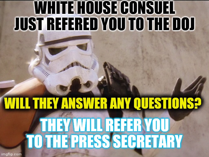Let's Do The Biden Circle Jerk... Again! | WHITE HOUSE CONSUEL JUST REFERED YOU TO THE DOJ; WILL THEY ANSWER ANY QUESTIONS? THEY WILL REFER YOU TO THE PRESS SECRETARY | image tagged in move along sand trooper star wars,jump,left,right,pelvic thrust,same time tomorrow | made w/ Imgflip meme maker