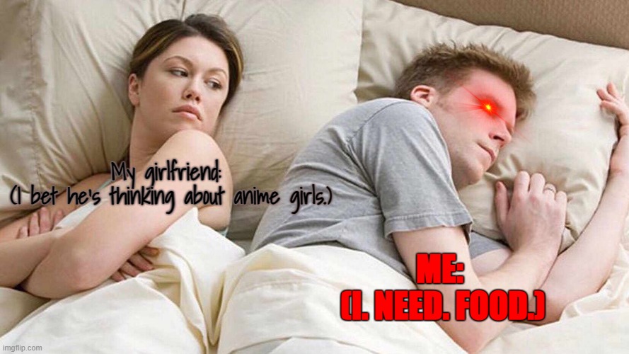 i need food. | My girlfriend: 
(I bet he's thinking about anime girls.); ME: 
(I. NEED. FOOD.) | image tagged in memes,i bet he's thinking about other women | made w/ Imgflip meme maker