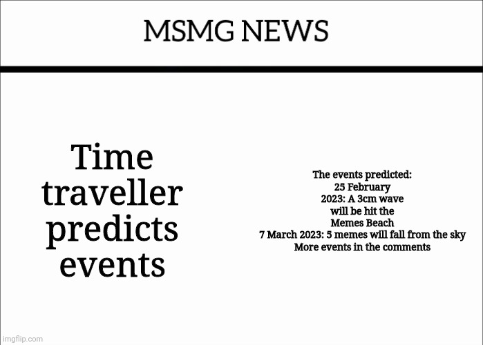 MSMG NEWS | Time traveller predicts events; The events predicted:
25 February 2023: A 3cm wave will be hit the Memes Beach
7 March 2023: 5 memes will fall from the sky
More events in the comments | image tagged in msmg news | made w/ Imgflip meme maker