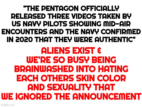 Imgflip Says Aliens Are Political And That This Meme Is "Political In Nature", Not "Fun" | ALIENS EXIST & WE'RE SO BUSY BEING BRAINWASHED INTO HATING EACH OTHERS SKIN COLOR AND SEXUALITY THAT WE IGNORED THE ANNOUNCEMENT; "THE PENTAGON OFFICIALLY RELEASED THREE VIDEOS TAKEN BY US NAVY PILOTS SHOWING MID-AIR ENCOUNTERS AND THE NAVY CONFIRMED IN 2020 THAT THEY WERE AUTHENTIC" | image tagged in memes,special kind of stupid,ufos,aliens exist,aliens,cognitive dissonance | made w/ Imgflip meme maker